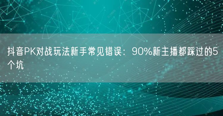 抖音PK对战玩法新手常见错误：90%新主播都踩过的5个坑