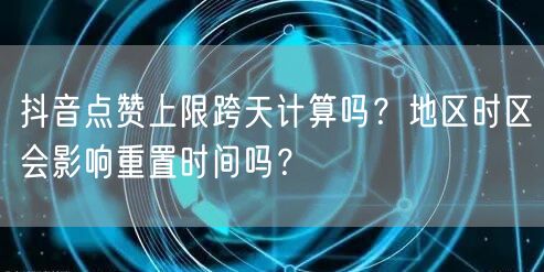 抖音点赞上限跨天计算吗?地区时区会影响重置时间吗?