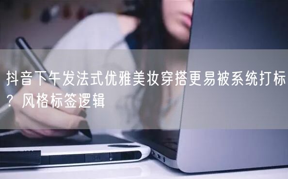 抖音下午发法式优雅美妆穿搭更易被系统打标?风格标签逻辑