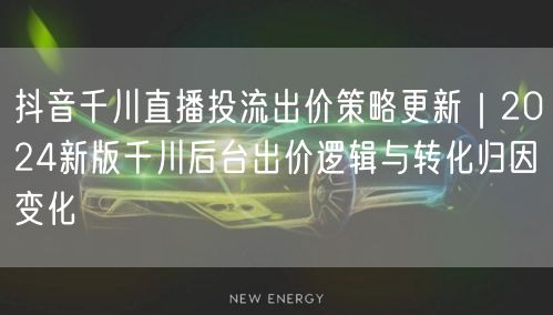 抖音千川直播投流出价策略更新｜2024新版千川后台出价逻辑与转化归因变化