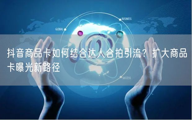 抖音商品卡如何结合达人合拍引流？扩大商品卡曝光新路径