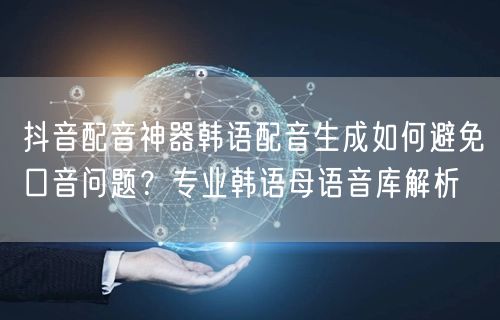 抖音配音神器韩语配音生成如何避免口音问题？专业韩语母语音库解析