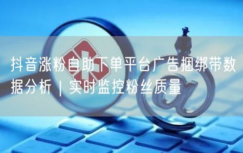 抖音涨粉自助下单平台广告捆绑带数据分析｜实时监控粉丝质量
