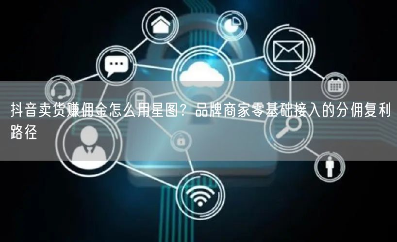 抖音卖货赚佣金怎么用星图？品牌商家零基础接入的分佣复利路径
