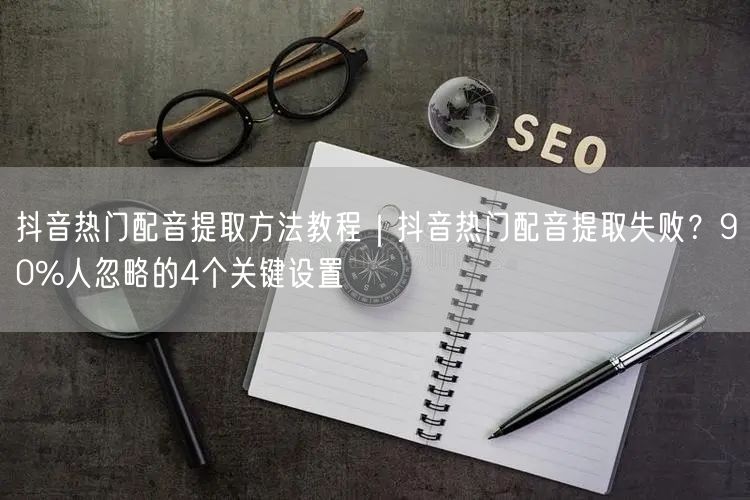 抖音热门配音提取方法教程｜抖音热门配音提取失败？90%人忽略的4个关键设置