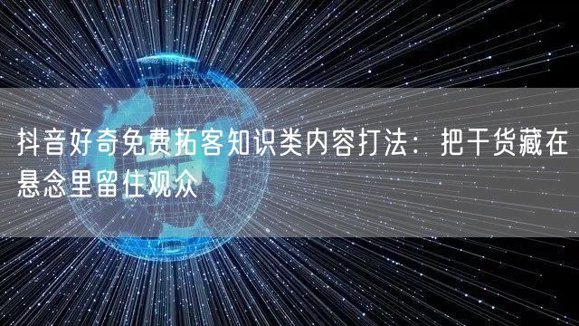 抖音好奇免费拓客知识类内容打法：把干货藏在悬念里留住观众