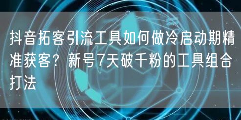 抖音拓客引流工具如何做冷启动期精准获客?新号7天破千粉的工具组合打法
