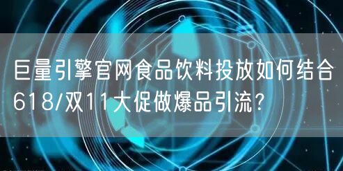 巨量引擎官网食品饮料投放如何结合618/双11大促做爆品引流?