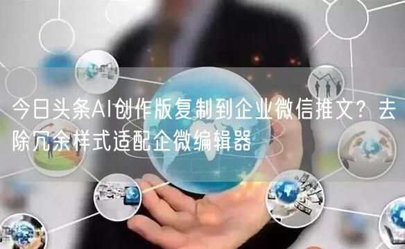 今日头条AI创作版复制到企业微信推文?去除冗余样式适配企微编辑器
