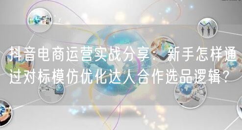 抖音电商运营实战分享：新手怎样通过对标模仿优化达人合作选品逻辑？