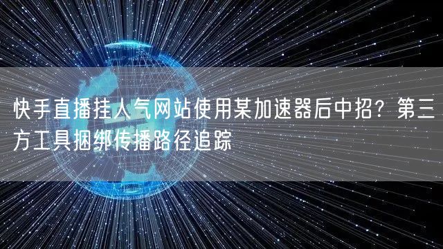 快手直播挂人气网站使用某加速器后中招？第三方工具捆绑传播路径追踪