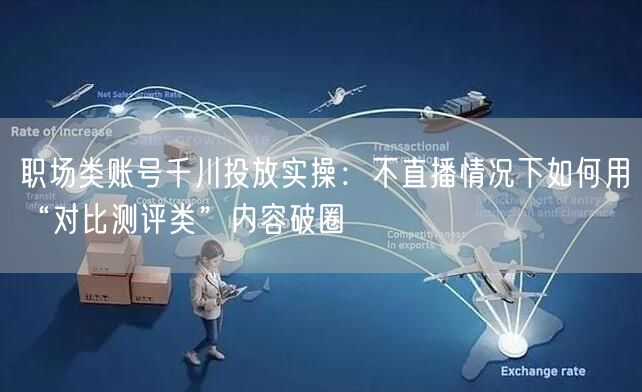 职场类账号千川投放实操：不直播情况下如何用“对比测评类”内容破圈