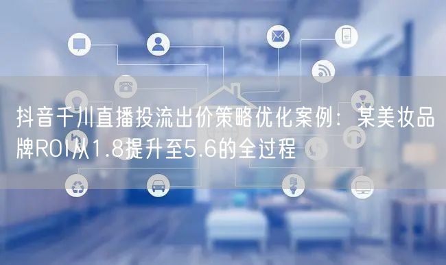抖音千川直播投流出价策略优化案例:某美妆品牌ROI从1.8提升至5.6的全过程