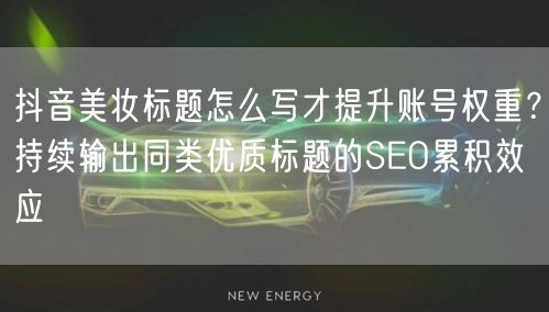 抖音美妆标题怎么写才提升账号权重？持续输出同类优质标题的SEO累积效应
