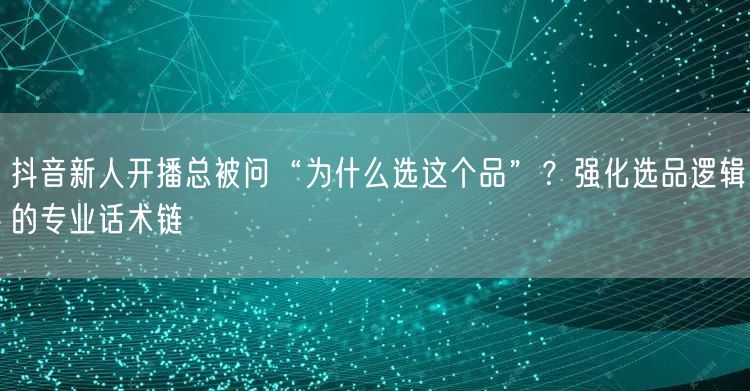 抖音新人开播总被问“为什么选这个品”？强化选品逻辑的专业话术链
