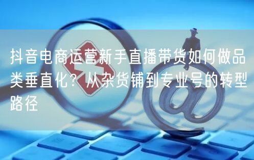抖音电商运营新手直播带货如何做品类垂直化？从杂货铺到专业号的转型路径