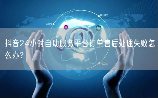 抖音24小时自助服务平台订单售后处理失败怎么办？