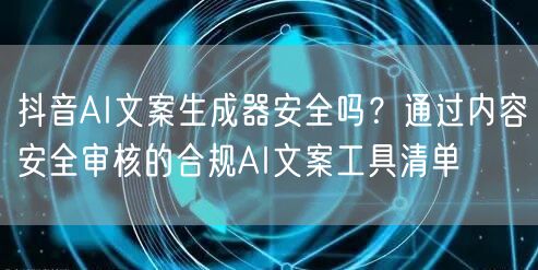 抖音AI文案生成器安全吗?通过内容安全审核的合规AI文案工具清单