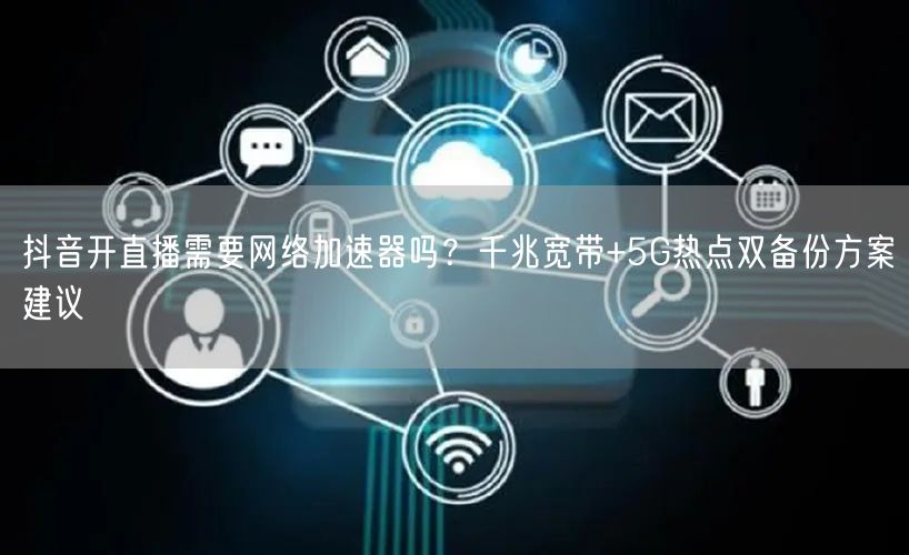 抖音开直播需要网络加速器吗?千兆宽带+5G热点双备份方案建议
