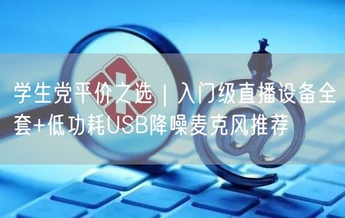 学生党平价之选｜入门级直播设备全套+低功耗USB降噪麦克风推荐