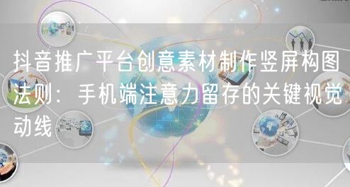 抖音推广平台创意素材制作竖屏构图法则:手机端注意力留存的关键视觉动线