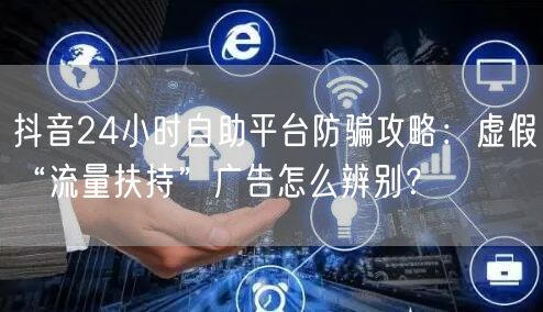 抖音24小时自助平台防骗攻略:虚假“流量扶持”广告怎么辨别?