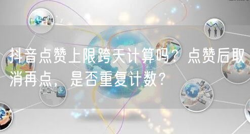 抖音点赞上限跨天计算吗?点赞后取消再点,是否重复计数?