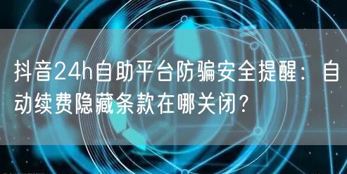 抖音24h自助平台防骗安全提醒:自动续费隐藏条款在哪关闭?