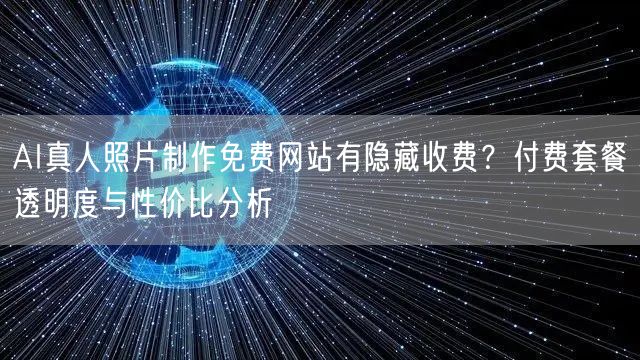 AI真人照片制作免费网站有隐藏收费？付费套餐透明度与性价比分析