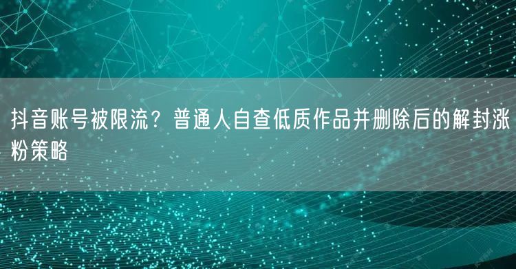 抖音账号被限流？普通人自查低质作品并删除后的解封涨粉策略