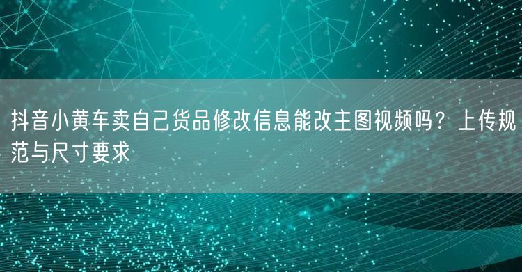 抖音小黄车卖自己货品修改信息能改主图视频吗？上传规范与尺寸要求