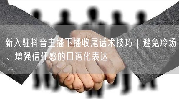 新入驻抖音主播下播收尾话术技巧|避免冷场、增强信任感的口语化表达