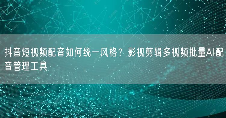 抖音短视频配音如何统一风格?影视剪辑多视频批量AI配音管理工具