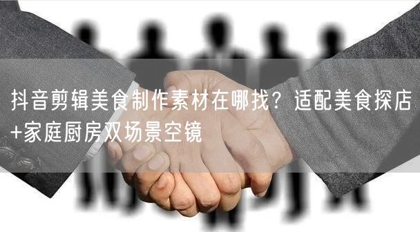 抖音剪辑美食制作素材在哪找?适配美食探店+家庭厨房双场景空镜