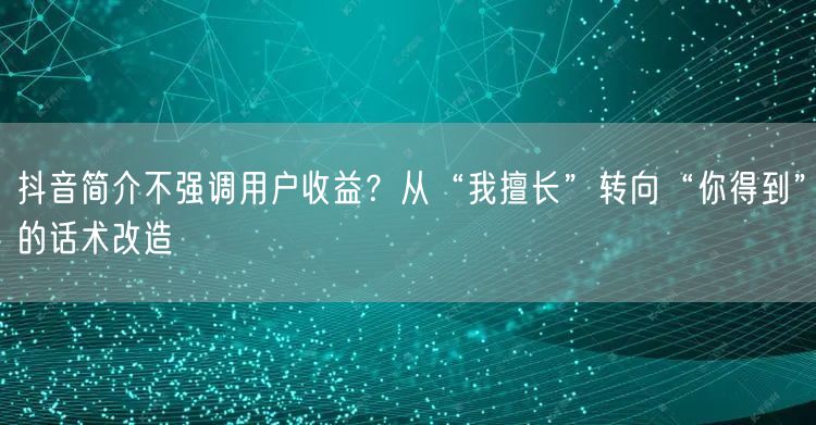 抖音简介不强调用户收益？从“我擅长”转向“你得到”的话术改造