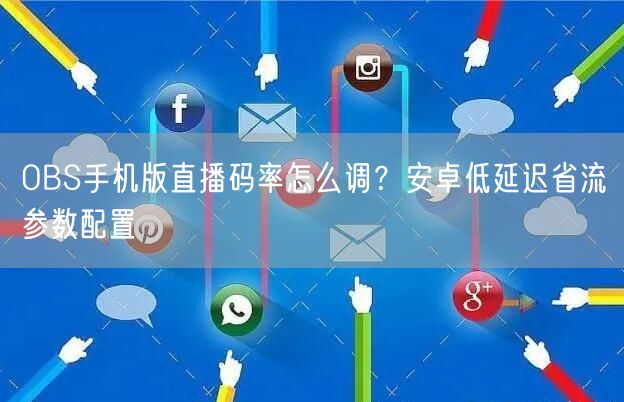 OBS手机版直播码率怎么调？安卓低延迟省流参数配置