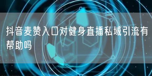 抖音麦赞入口对健身直播私域引流有帮助吗