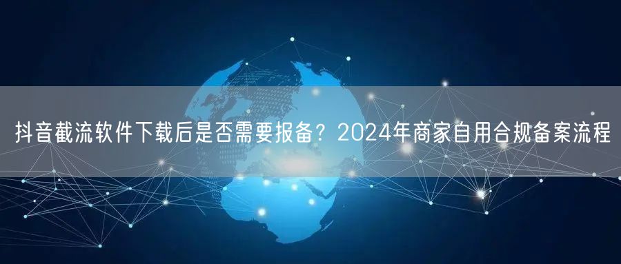 抖音截流软件下载后是否需要报备？2024年商家自用合规备案流程