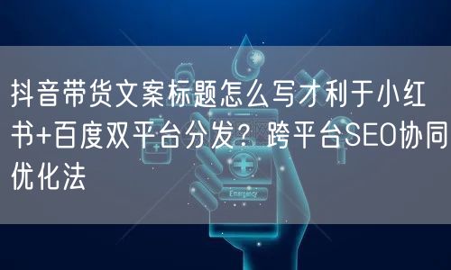抖音带货文案标题怎么写才利于小红书+百度双平台分发？跨平台SEO协同优化法