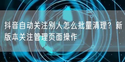 抖音自动关注别人怎么批量清理?新版本关注管理页面操作