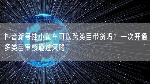 抖音新号挂小黄车可以跨类目带货吗?一次开通多类目审核通过策略