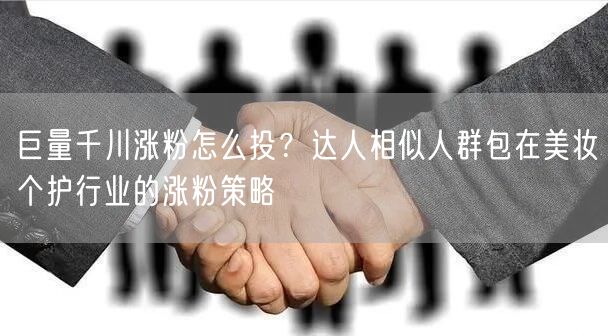 巨量千川涨粉怎么投?达人相似人群包在美妆个护行业的涨粉策略