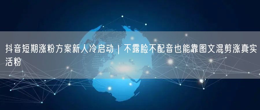 抖音短期涨粉方案新人冷启动｜不露脸不配音也能靠图文混剪涨真实活粉