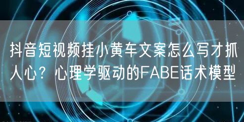 抖音短视频挂小黄车文案怎么写才抓人心？心理学驱动的FABE话术模型