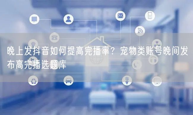 晚上发抖音如何提高完播率？宠物类账号晚间发布高完播选题库