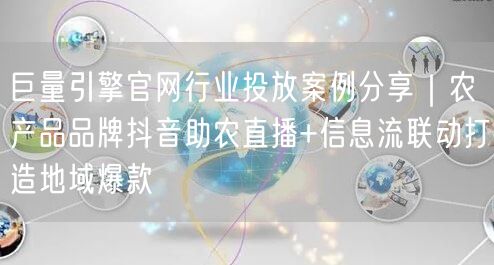 巨量引擎官网行业投放案例分享｜农产品品牌抖音助农直播+信息流联动打造地域爆款