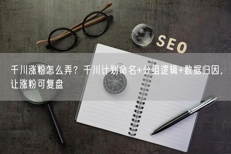 千川涨粉怎么弄？千川计划命名+分组逻辑+数据归因，让涨粉可复盘