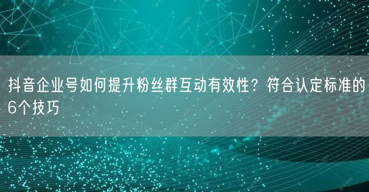 抖音企业号如何提升粉丝群互动有效性？符合认定标准的6个技巧