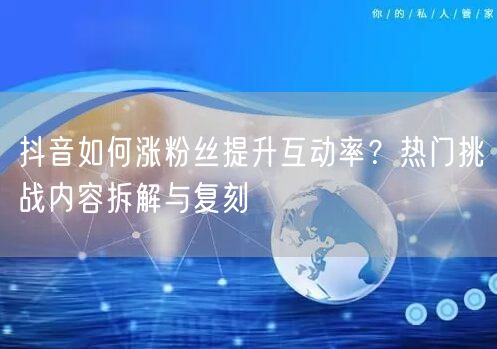 抖音如何涨粉丝提升互动率？热门挑战内容拆解与复刻