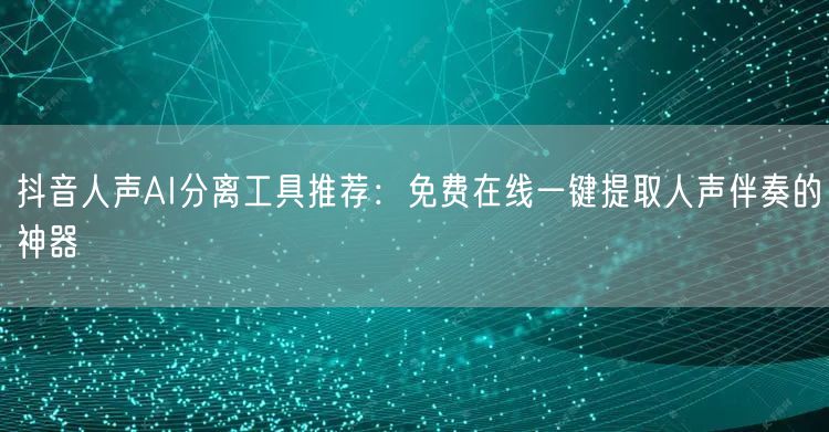 抖音人声AI分离工具推荐:免费在线一键提取人声伴奏的神器